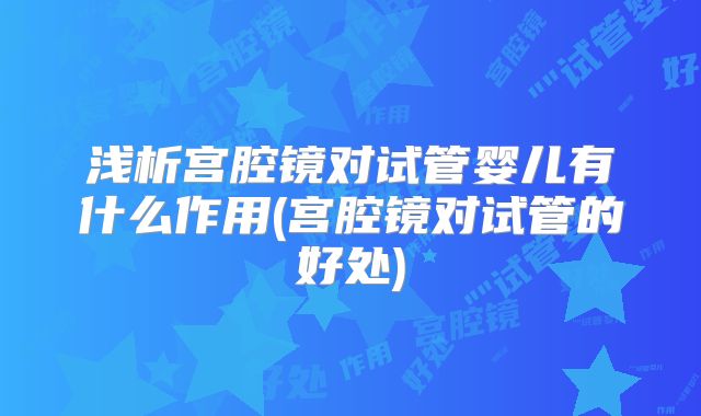 浅析宫腔镜对试管婴儿有什么作用(宫腔镜对试管的好处)