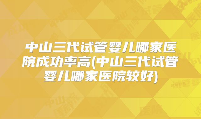 中山三代试管婴儿哪家医院成功率高(中山三代试管婴儿哪家医院较好)