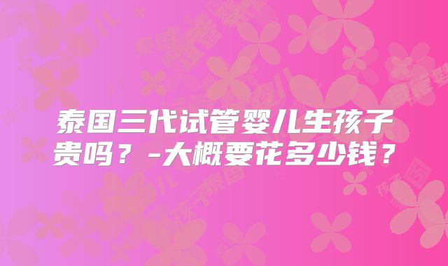 泰国三代试管婴儿生孩子贵吗？-大概要花多少钱？