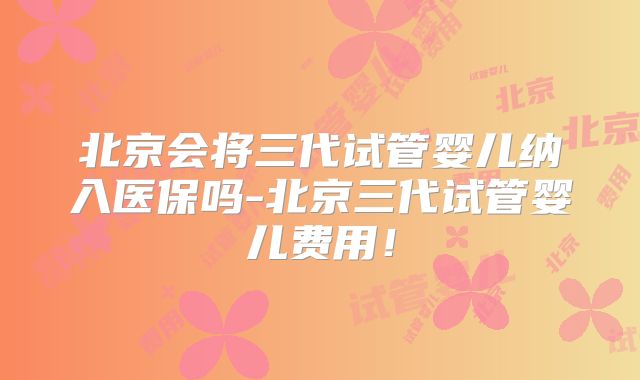 北京会将三代试管婴儿纳入医保吗-北京三代试管婴儿费用！