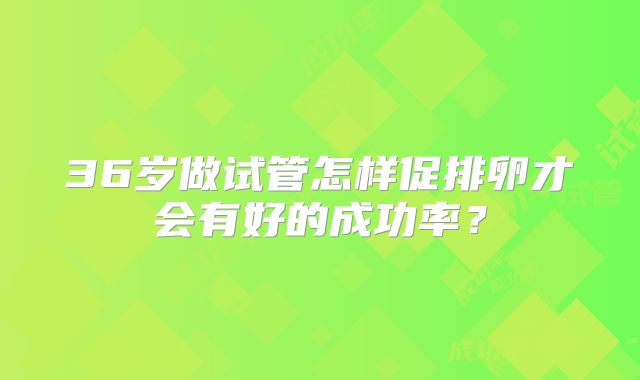 36岁做试管怎样促排卵才会有好的成功率？