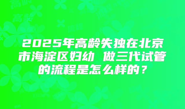 2025年高龄失独在北京市海淀区妇幼 做三代试管的流程是怎么样的?