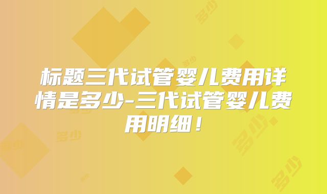 标题三代试管婴儿费用详情是多少-三代试管婴儿费用明细！