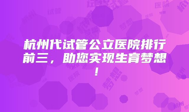杭州代试管公立医院排行前三，助您实现生育梦想！