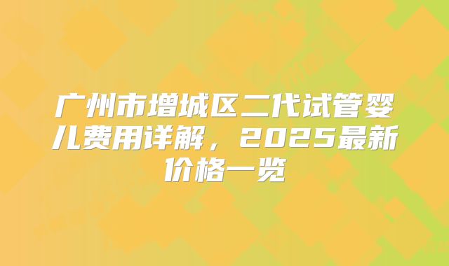 广州市增城区二代试管婴儿费用详解，2025最新价格一览