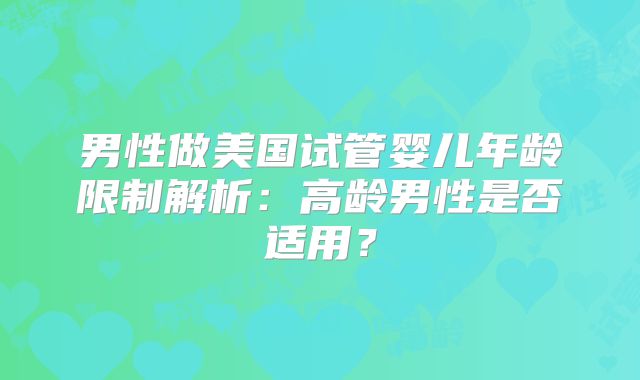 男性做美国试管婴儿年龄限制解析:高龄男性是否适用?