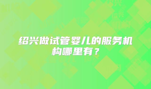 绍兴做试管婴儿的服务机构哪里有？