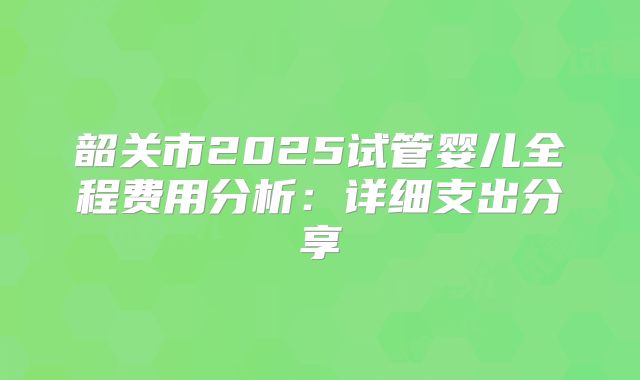 韶关市2025试管婴儿全程费用分析：详细支出分享