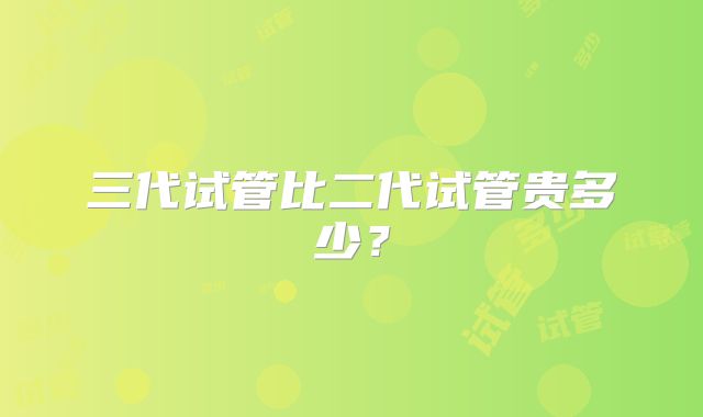 三代试管比二代试管贵多少?