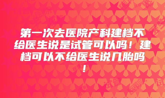第一次去医院产科建档不给医生说是试管可以吗!建档可以不给医生说几胎吗!