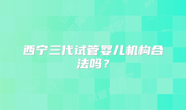 西宁三代试管婴儿机构合法吗?
