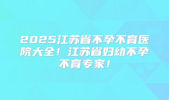 2025江苏省不孕不育医院大全!江苏省妇幼不孕不育专家!