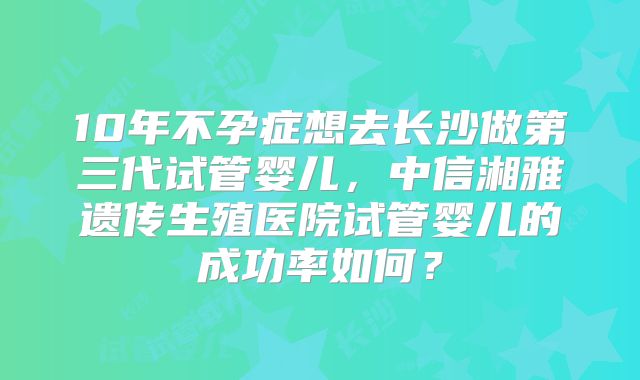 10年不孕症想去长沙做第三代试管婴儿，中信湘雅遗传生殖医院试管婴儿的成功率如何？