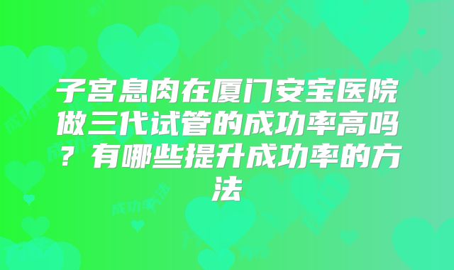子宫息肉在厦门安宝医院做三代试管的成功率高吗？有哪些提升成功率的方法