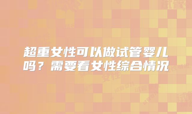 超重女性可以做试管婴儿吗?需要看女性综合情况