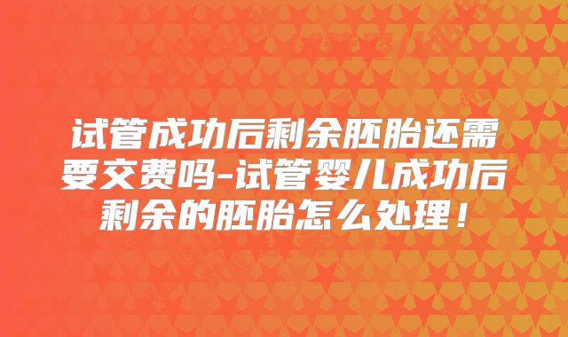 试管成功后剩余胚胎还需要交费吗-试管婴儿成功后剩余的胚胎怎么处理！