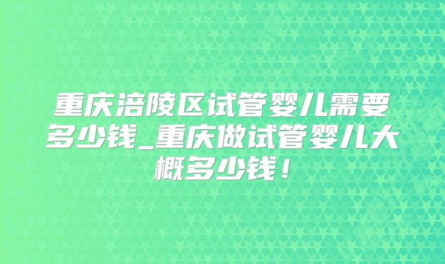 重庆涪陵区试管婴儿需要多少钱_重庆做试管婴儿大概多少钱！