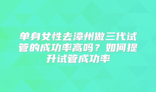 单身女性去漳州做三代试管的成功率高吗?如何提升试管成功率
