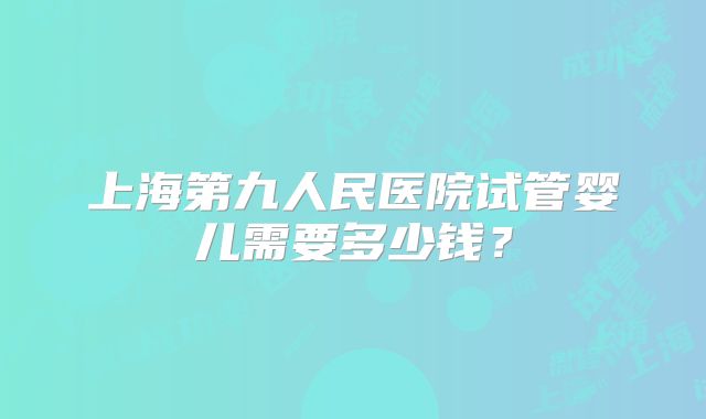上海第九人民医院试管婴儿需要多少钱？