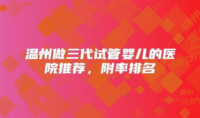 温州做三代试管婴儿的医院推荐，附率排名