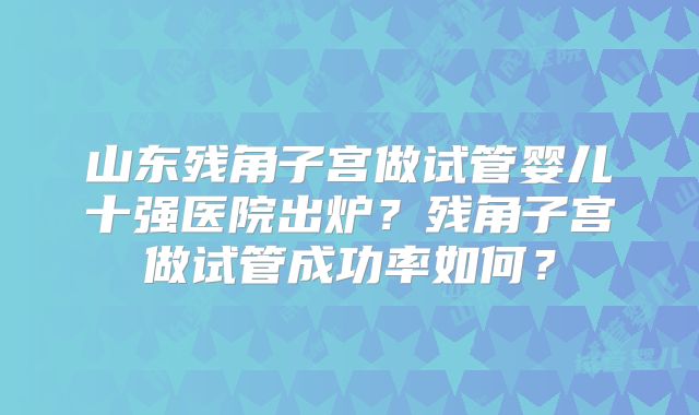 山东残角子宫做试管婴儿十强医院出炉?残角子宫做试管成功率如何?