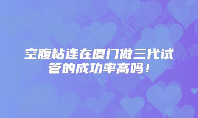 空腹粘连在厦门做三代试管的成功率高吗！
