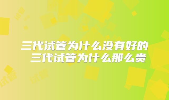 三代试管为什么没有好的 三代试管为什么那么贵