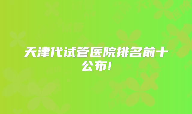 天津代试管医院排名前十公布!