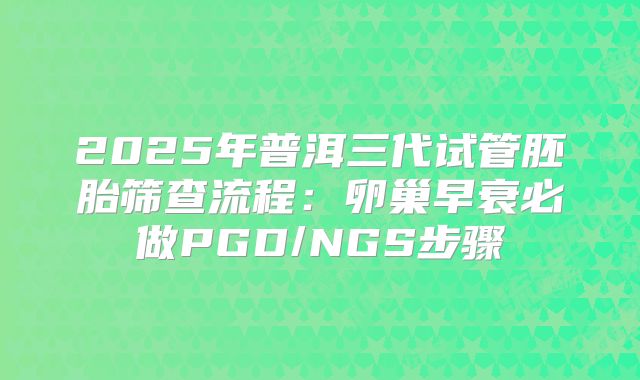 2025年普洱三代试管胚胎筛查流程：卵巢早衰必做PGD/NGS步骤