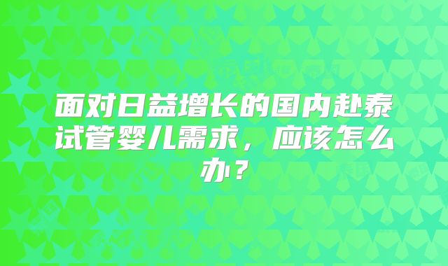 面对日益增长的国内赴泰试管婴儿需求，应该怎么办？