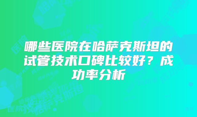 哪些医院在哈萨克斯坦的试管技术口碑比较好？成功率分析
