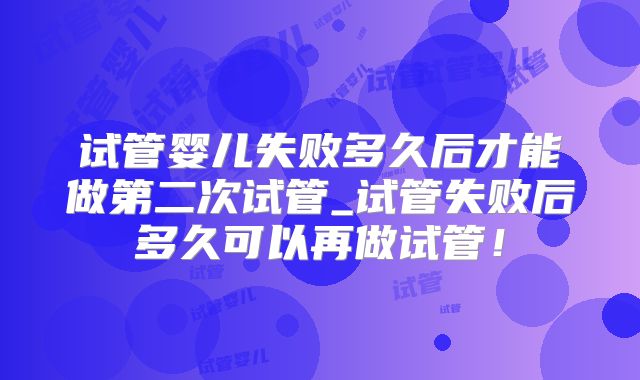 试管婴儿失败多久后才能做第二次试管_试管失败后多久可以再做试管!