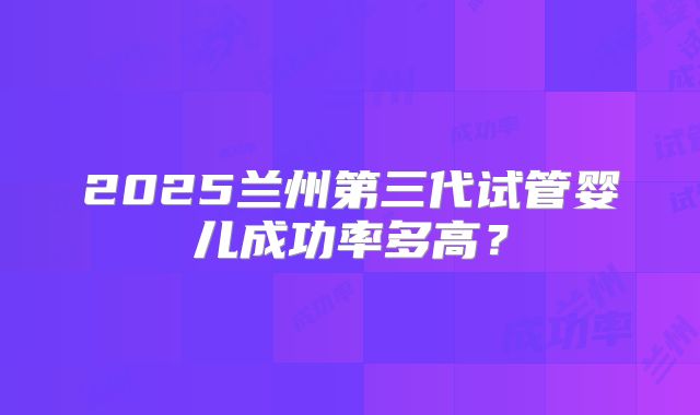 2025兰州第三代试管婴儿成功率多高？