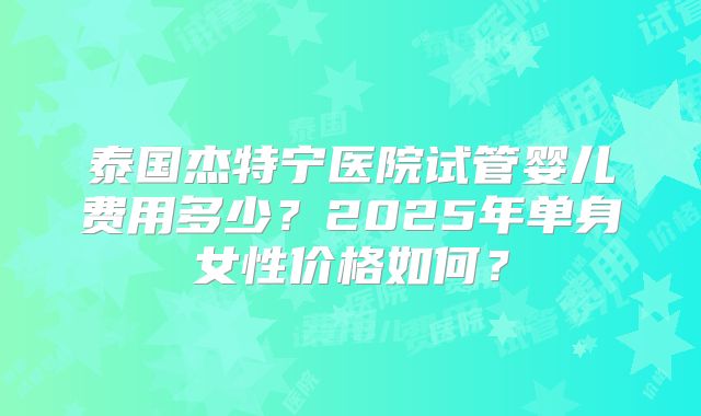 泰国杰特宁医院试管婴儿费用多少?2025年单身女性价格如何?