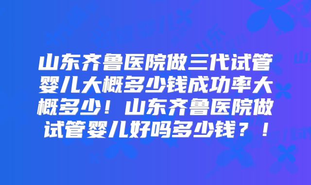 山东齐鲁医院做三代试管婴儿大概多少钱成功率大概多少！山东齐鲁医院做试管婴儿好吗多少钱？！