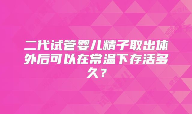 二代试管婴儿精子取出体外后可以在常温下存活多久？