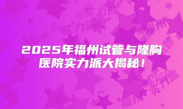 2025年福州试管与隆胸医院实力派大揭秘！