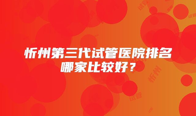 忻州第三代试管医院排名哪家比较好？