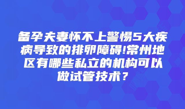备孕夫妻怀不上警惕5大疾病导致的排卵障碍!常州地区有哪些私立的机构可以做试管技术?