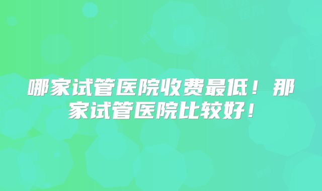 哪家试管医院收费最低！那家试管医院比较好！