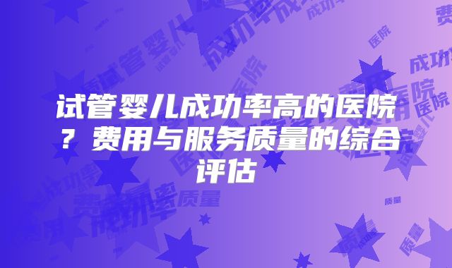 试管婴儿成功率高的医院？费用与服务质量的综合评估