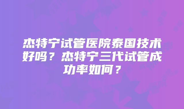杰特宁试管医院泰国技术好吗？杰特宁三代试管成功率如何？