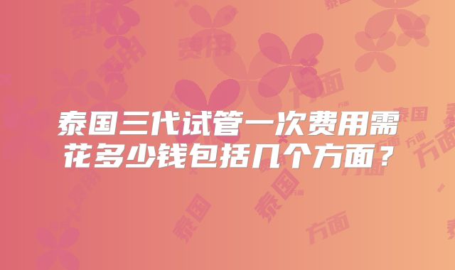 泰国三代试管一次费用需花多少钱包括几个方面?