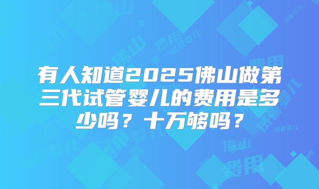 有人知道2025佛山做第三代试管婴儿的费用是多少吗？十万够吗？