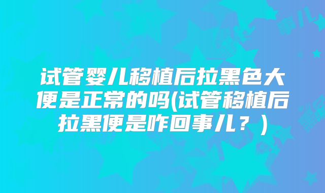 试管婴儿移植后拉黑色大便是正常的吗(试管移植后拉黑便是咋回事儿？)