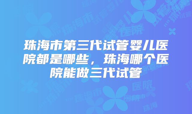 珠海市第三代试管婴儿医院都是哪些，珠海哪个医院能做三代试管