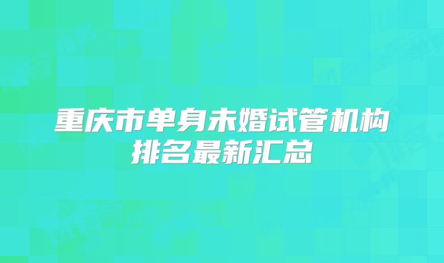 重庆市单身未婚试管机构排名最新汇总