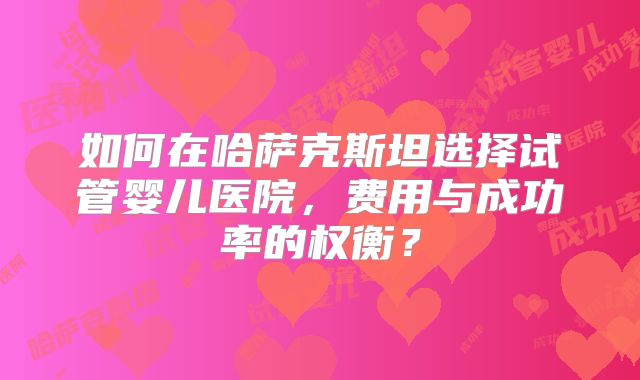 如何在哈萨克斯坦选择试管婴儿医院，费用与成功率的权衡？