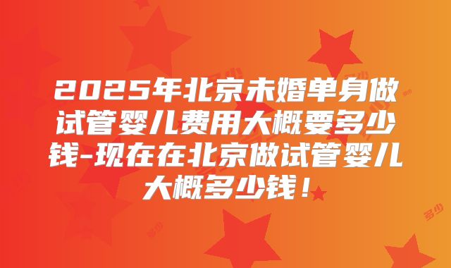 2025年北京未婚单身做试管婴儿费用大概要多少钱-现在在北京做试管婴儿大概多少钱！