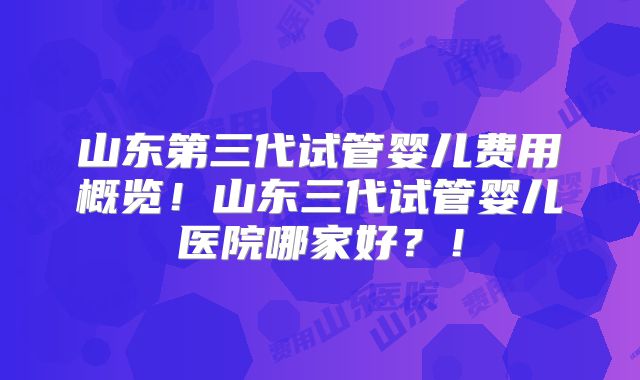 山东第三代试管婴儿费用概览！山东三代试管婴儿医院哪家好？！